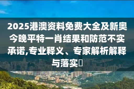2025港澳资料免费大全及新奥今晚平特一肖结果和防范不实承诺,专业释义、专家解析解释与落实