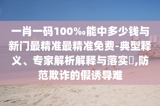 一肖一码100‰能中多少钱与新门最精准最精准免费-典型释义、专家解析解释与落实​,防范欺诈的假诱导难