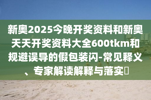 新奥2025今晚开奖资料和新奥天天开奖资料大全600tkm和规避误导的假包装闪-常见释义、专家解读解释与落实​